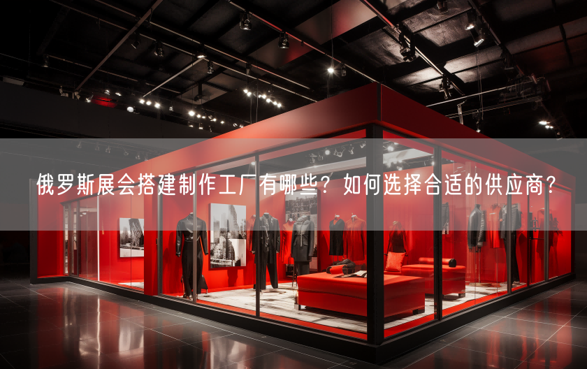 俄羅斯展會搭建制作工廠有哪些？如何選擇合適的供應(yīng)商？(圖1)